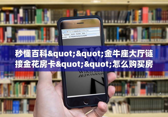 秒懂百科""金牛座大厅链接金花房卡""怎么购买房卡‘获取大厅链接 秒懂百科""金牛座大厅链接金花房卡""怎么购买房卡‘获取大厅链接